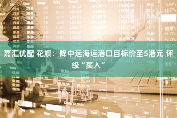 嘉汇优配 花旗：降中远海运港口目标价至5港元 评级“买入”