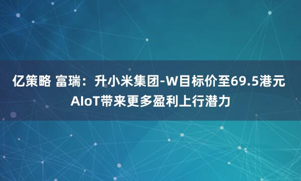 亿策略 富瑞：升小米集团-W目标价至69.5港元 AIoT带来更多盈利上行潜力