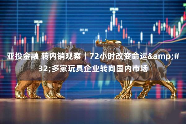 亚投金融 转内销观察丨72小时改变命运&#32;多家玩具企业转向国内市场