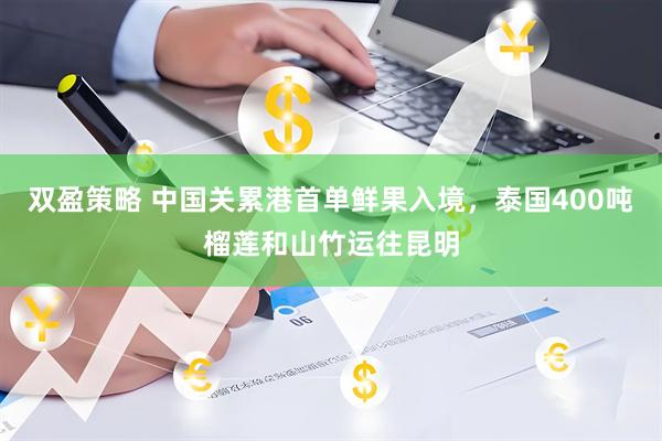 双盈策略 中国关累港首单鲜果入境，泰国400吨榴莲和山竹运往昆明