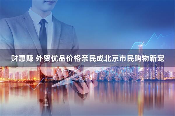 财惠赚 外贸优品价格亲民成北京市民购物新宠