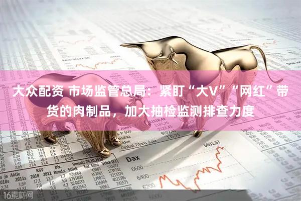 大众配资 市场监管总局：紧盯“大V”“网红”带货的肉制品，加大抽检监测排查力度