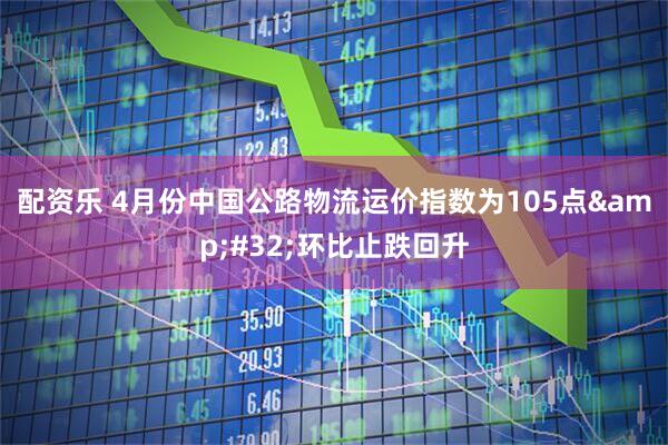 配资乐 4月份中国公路物流运价指数为105点&#32;环比止跌回升