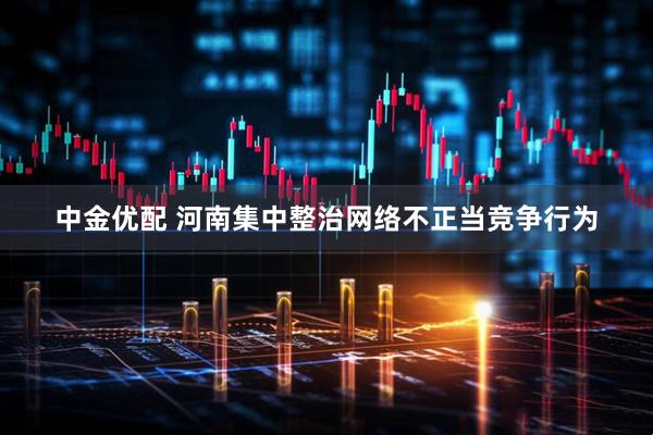 中金优配 河南集中整治网络不正当竞争行为