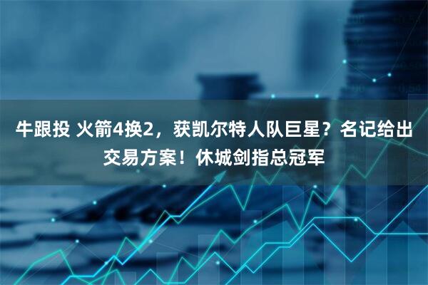 牛跟投 火箭4换2，获凯尔特人队巨星？名记给出交易方案！休城剑指总冠军
