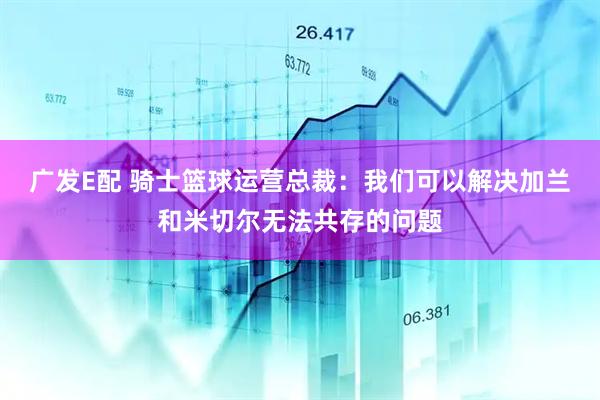 广发E配 骑士篮球运营总裁：我们可以解决加兰和米切尔无法共存的问题
