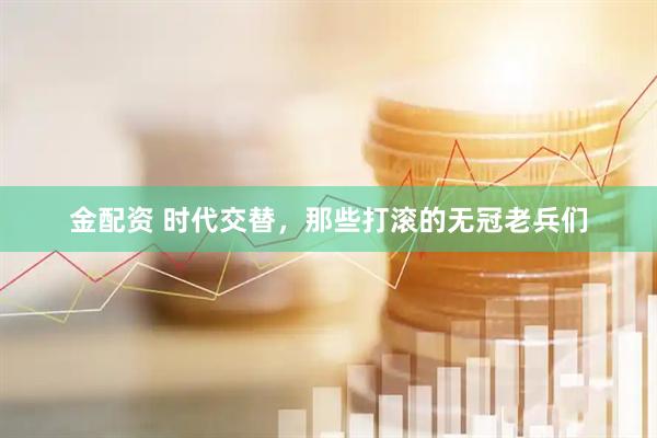 金配资 时代交替，那些打滚的无冠老兵们