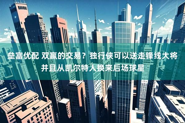垒富优配 双赢的交易？独行侠可以送走锋线大将并且从凯尔特人换来后场球星