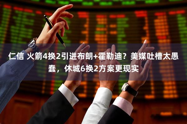 仁信 火箭4换2引进布朗+霍勒迪？美媒吐槽太愚蠢，休城6换2方案更现实