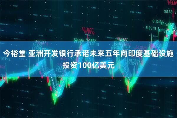 今裕堂 亚洲开发银行承诺未来五年向印度基础设施投资100亿美元