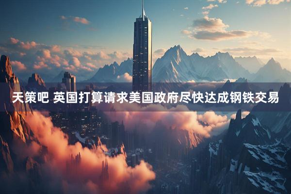 天策吧 英国打算请求美国政府尽快达成钢铁交易