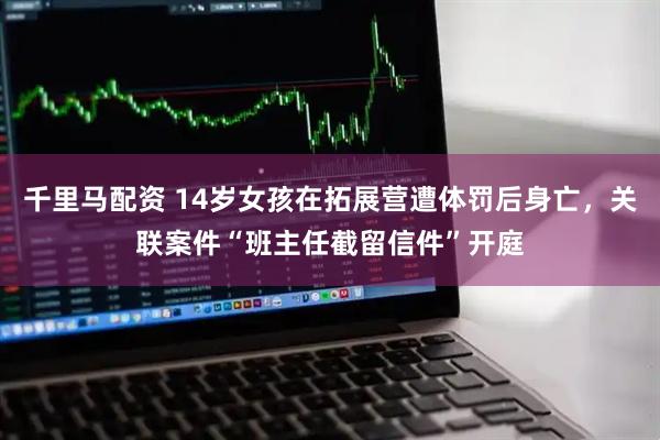 千里马配资 14岁女孩在拓展营遭体罚后身亡，关联案件“班主任截留信件”开庭