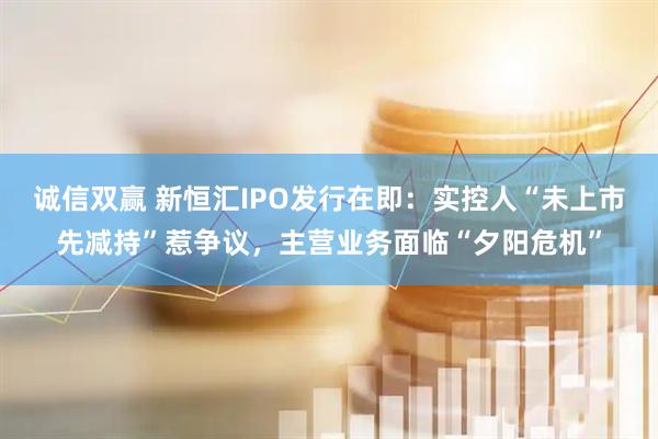 诚信双赢 新恒汇IPO发行在即：实控人“未上市先减持”惹争议，主营业务面临“夕阳危机”