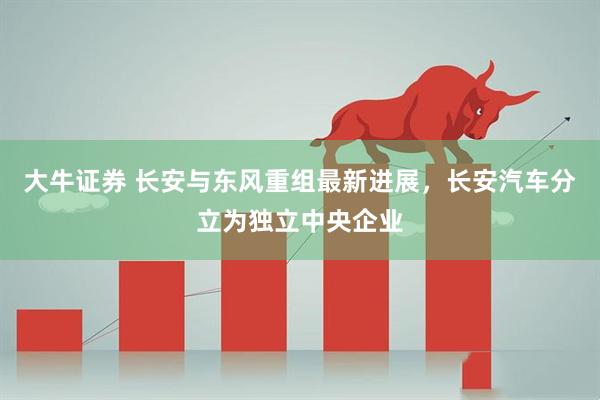 大牛证券 长安与东风重组最新进展，长安汽车分立为独立中央企业