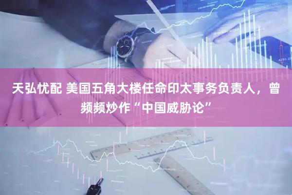 天弘忧配 美国五角大楼任命印太事务负责人，曾频频炒作“中国威胁论”