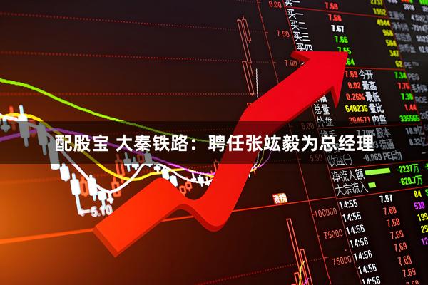 配股宝 大秦铁路：聘任张竑毅为总经理