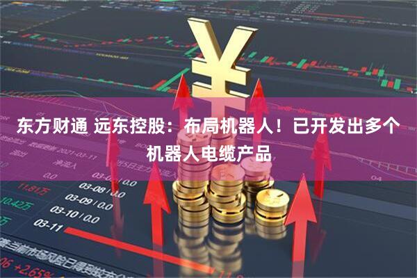 东方财通 远东控股：布局机器人！已开发出多个机器人电缆产品