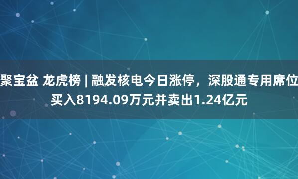 聚宝盆 龙虎榜 | 融发核电今日涨停，深股通专用席位买入8194.09万元并卖出1.24亿元