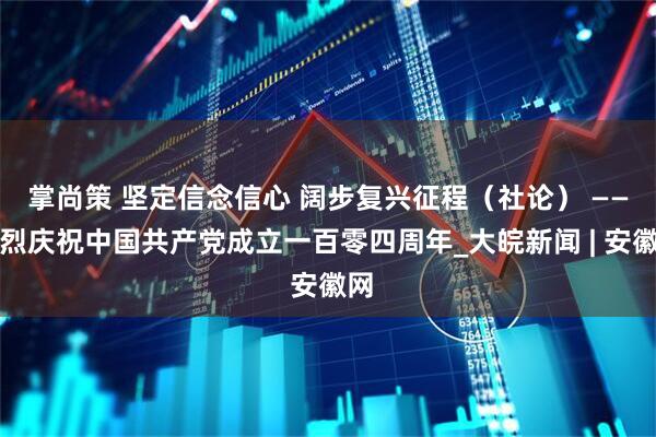掌尚策 坚定信念信心 阔步复兴征程（社论） ——热烈庆祝中国共产党成立一百零四周年_大皖新闻 | 安徽网