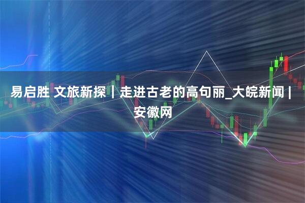 易启胜 文旅新探｜走进古老的高句丽_大皖新闻 | 安徽网
