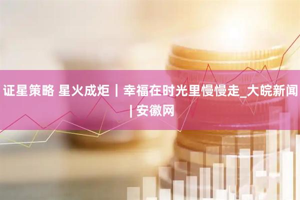 证星策略 星火成炬｜幸福在时光里慢慢走_大皖新闻 | 安徽网