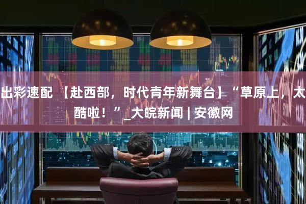 出彩速配 【赴西部，时代青年新舞台】“草原上，太酷啦！”_大皖新闻 | 安徽网