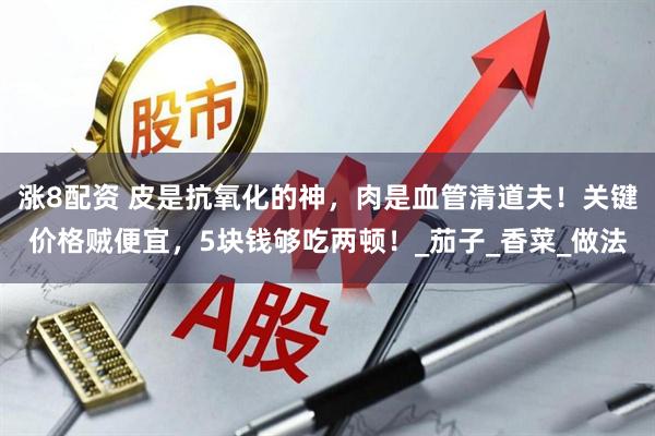 涨8配资 皮是抗氧化的神，肉是血管清道夫！关键价格贼便宜，5块钱够吃两顿！_茄子_香菜_做法