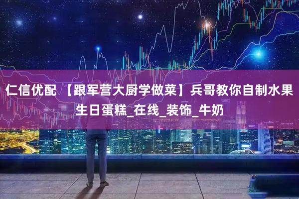 仁信优配 【跟军营大厨学做菜】兵哥教你自制水果生日蛋糕_在线_装饰_牛奶