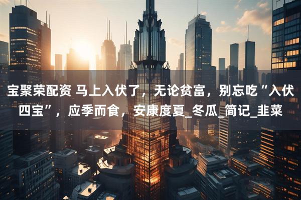 宝聚荣配资 马上入伏了，无论贫富，别忘吃“入伏四宝”，应季而食，安康度夏_冬瓜_简记_韭菜