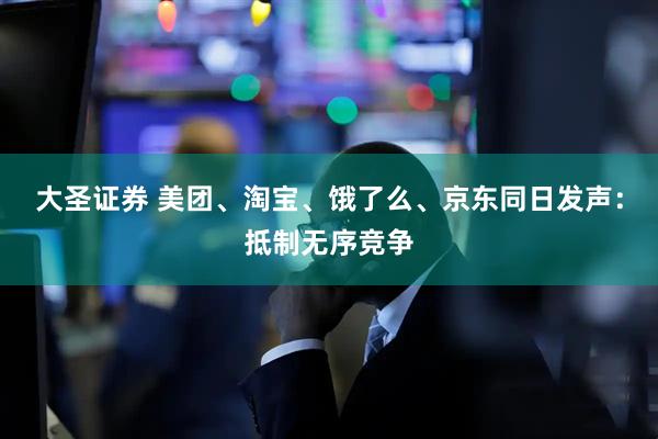 大圣证券 美团、淘宝、饿了么、京东同日发声：抵制无序竞争