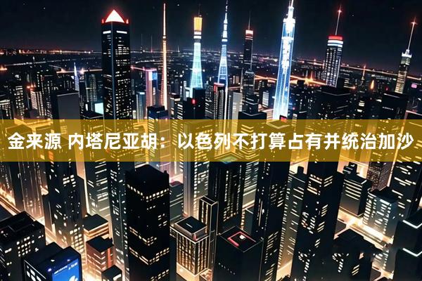 金来源 内塔尼亚胡：以色列不打算占有并统治加沙