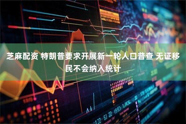 芝麻配资 特朗普要求开展新一轮人口普查 无证移民不会纳入统计