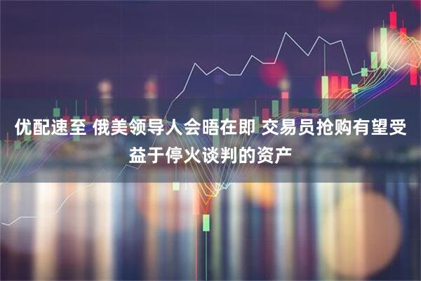 优配速至 俄美领导人会晤在即 交易员抢购有望受益于停火谈判的资产