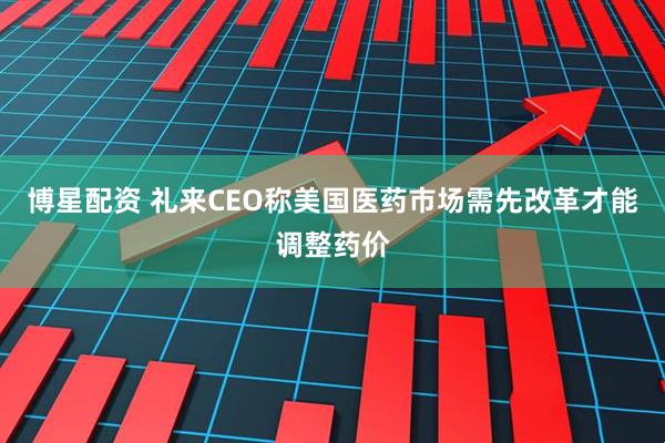 博星配资 礼来CEO称美国医药市场需先改革才能调整药价