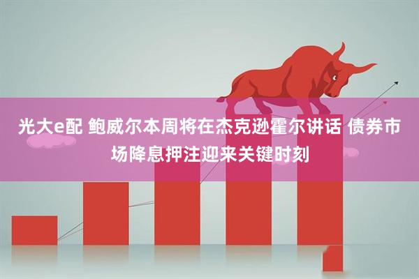 光大e配 鲍威尔本周将在杰克逊霍尔讲话 债券市场降息押注迎来关键时刻