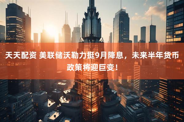 天天配资 美联储沃勒力挺9月降息，未来半年货币政策将迎巨变！