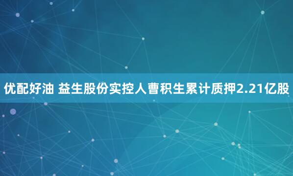 优配好油 益生股份实控人曹积生累计质押2.21亿股