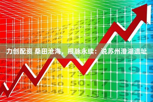 力创配资 桑田沧海，根脉永续：说苏州澄湖遗址
