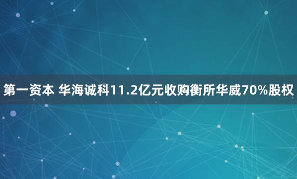 第一资本 华海诚科11.2亿元收购衡所华威70%股权