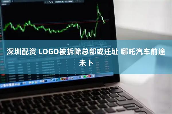 深圳配资 LOGO被拆除总部或迁址 哪吒汽车前途未卜