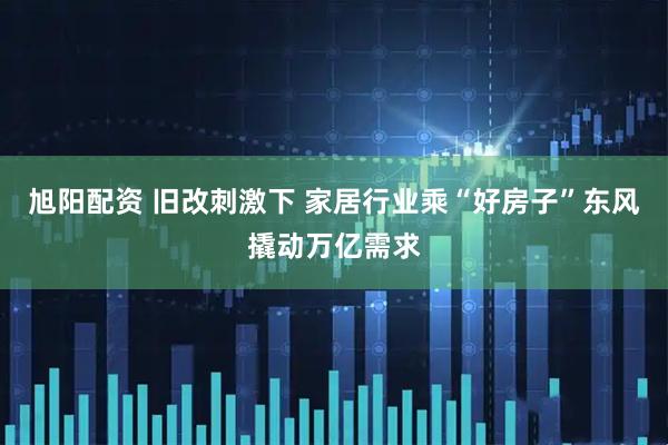 旭阳配资 旧改刺激下 家居行业乘“好房子”东风撬动万亿需求