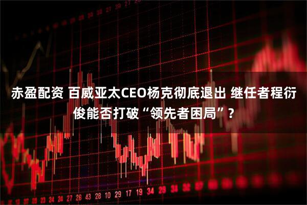 赤盈配资 百威亚太CEO杨克彻底退出 继任者程衍俊能否打破“领先者困局”？