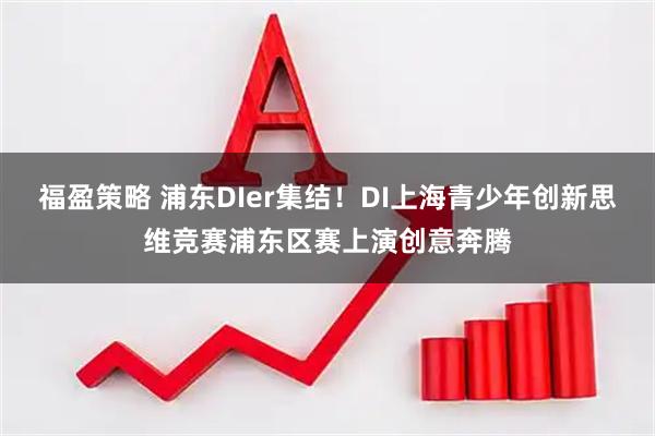 福盈策略 浦东DIer集结!DI上海青少年创新思维竞赛浦东区赛上演创意奔腾