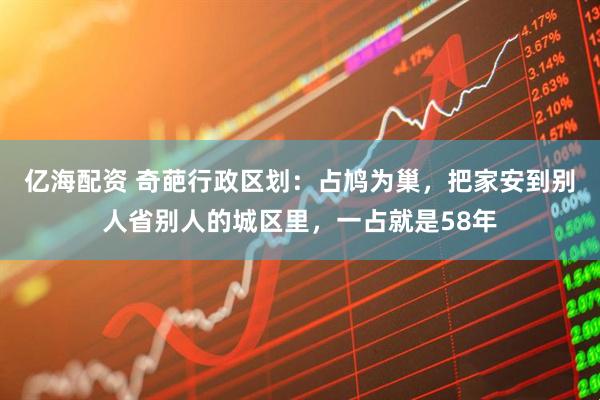 亿海配资 奇葩行政区划：占鸠为巢，把家安到别人省别人的城区里，一占就是58年