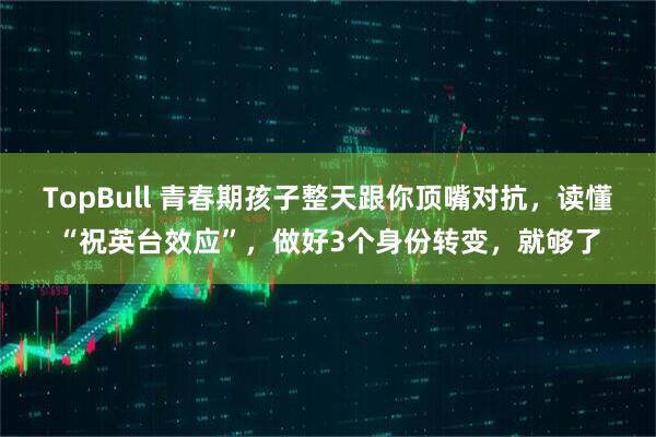 TopBull 青春期孩子整天跟你顶嘴对抗，读懂“祝英台效应”，做好3个身份转变，就够了