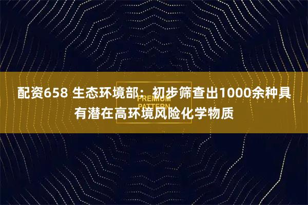 配资658 生态环境部：初步筛查出1000余种具有潜在高环境风险化学物质