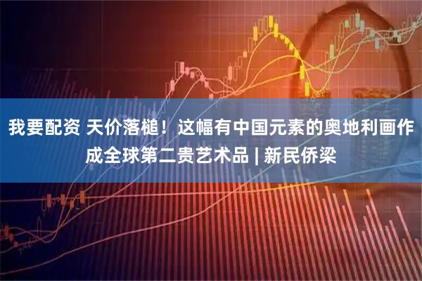 我要配资 天价落槌！这幅有中国元素的奥地利画作成全球第二贵艺术品 | 新民侨梁