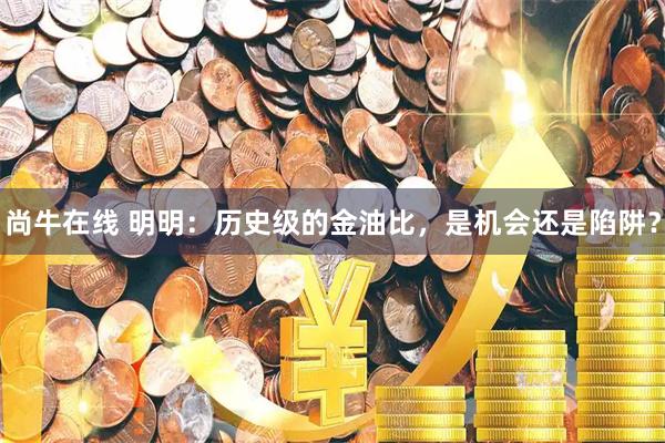 尚牛在线 明明：历史级的金油比，是机会还是陷阱？