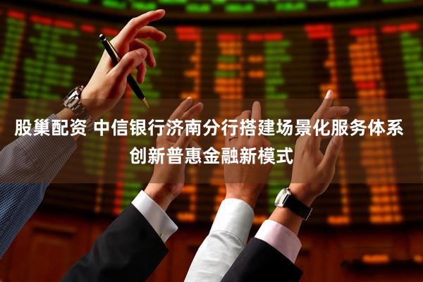 股巢配资 中信银行济南分行搭建场景化服务体系 创新普惠金融新模式