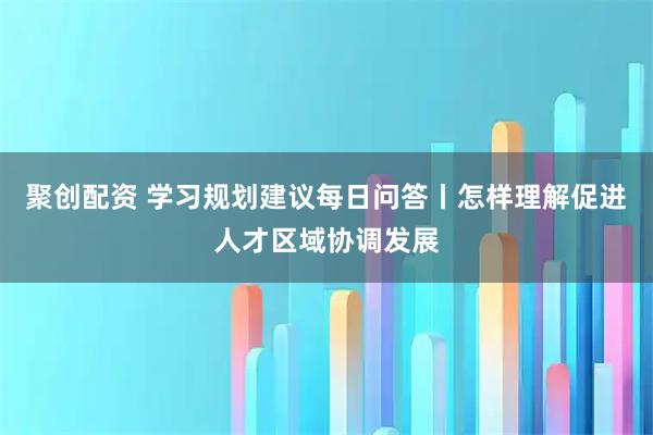聚创配资 学习规划建议每日问答丨怎样理解促进人才区域协调发展